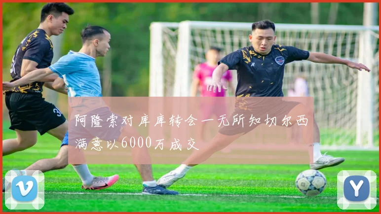 阿隆索对库库转会一无所知切尔西满意以6000万成交