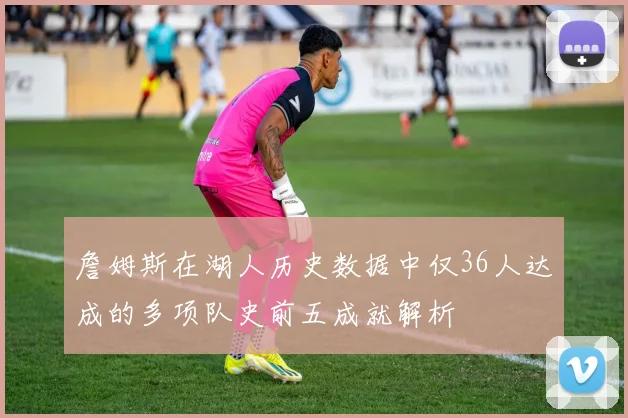詹姆斯在湖人历史数据中仅36人达成的多项队史前五成就解析