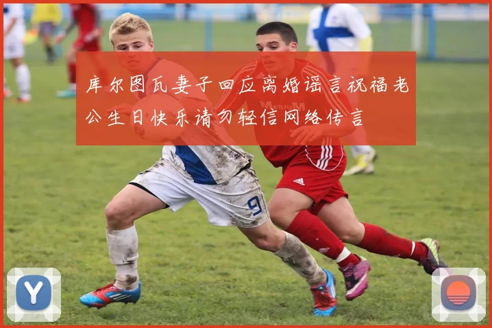 库尔图瓦妻子回应离婚谣言祝福老公生日快乐请勿轻信网络传言