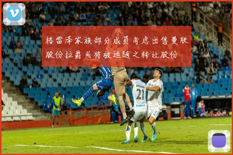 格雷泽家族部分成员考虑出售曼联股份拉爵或将被迫随之转让股份