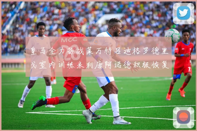 皇马全力备战莱万特吕迪格罗德里戈室内训练米利唐阿诺德积极恢复状态