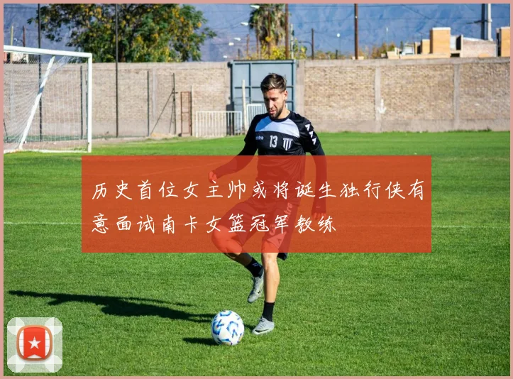 历史首位女主帅或将诞生独行侠有意面试南卡女篮冠军教练