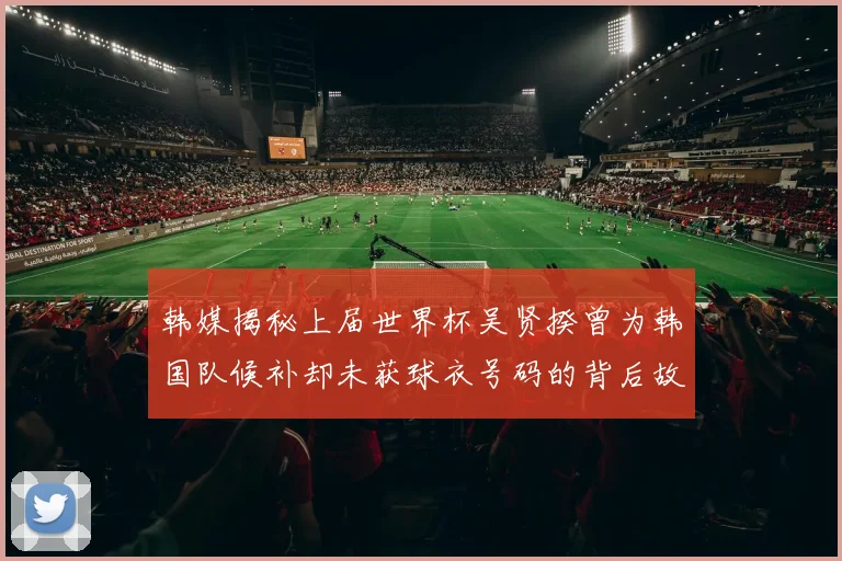 韩媒揭秘上届世界杯吴贤揆曾为韩国队候补却未获球衣号码的背后故事