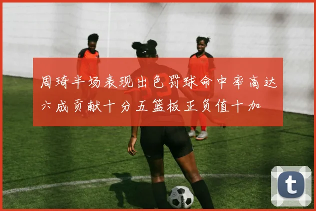 周琦半场表现出色罚球命中率高达六成贡献十分五篮板正负值十加