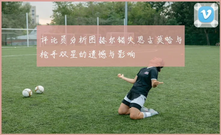 评论员分析图赫尔错失恩古莫哈与枪手双星的遗憾与影响