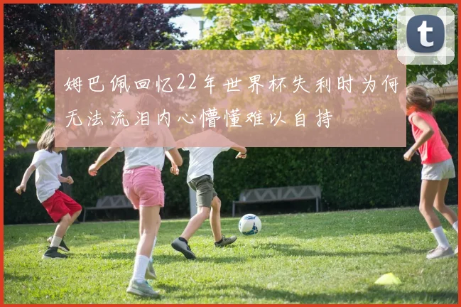 姆巴佩回忆22年世界杯失利时为何无法流泪内心懵懂难以自持