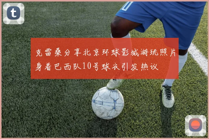 克雷桑分享北京环球影城游玩照片身着巴西队10号球衣引发热议