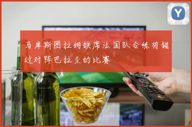 马库斯图拉姆缺席法国队合练将错过对阵巴拉圭的比赛
