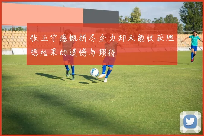 张玉宁感慨拼尽全力却未能收获理想结果的遗憾与期待