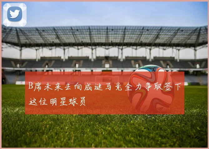 B席未来去向成谜马竞全力争取签下这位明星球员