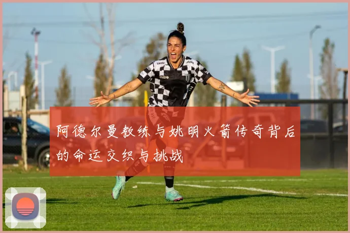 阿德尔曼教练与姚明火箭传奇背后的命运交织与挑战