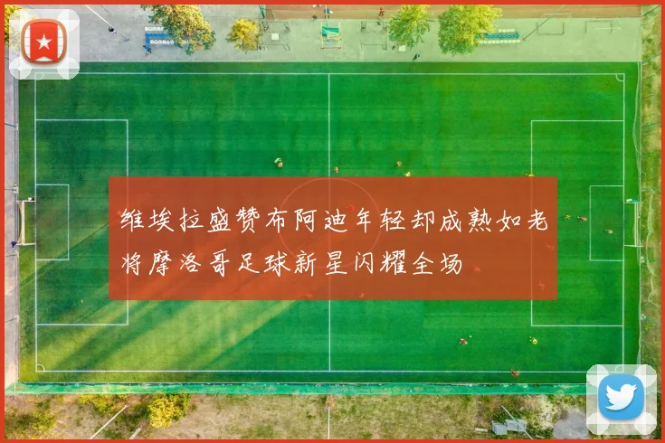 维埃拉盛赞布阿迪年轻却成熟如老将摩洛哥足球新星闪耀全场