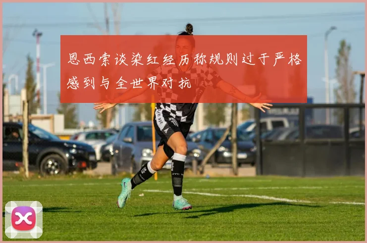 恩西索谈染红经历称规则过于严格感到与全世界对抗