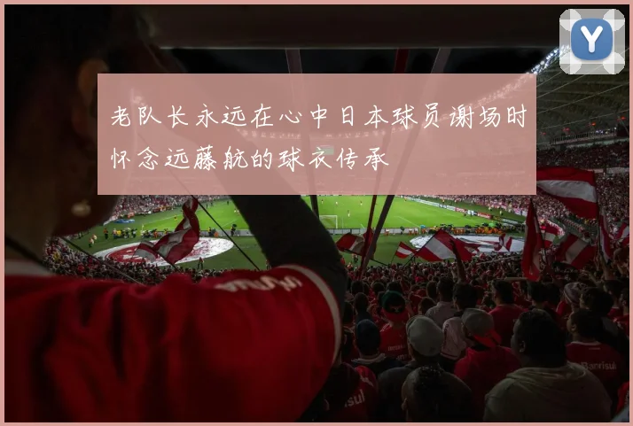 老队长永远在心中日本球员谢场时怀念远藤航的球衣传承