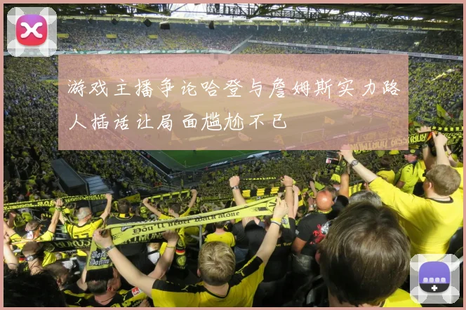 游戏主播争论哈登与詹姆斯实力路人插话让局面尴尬不已