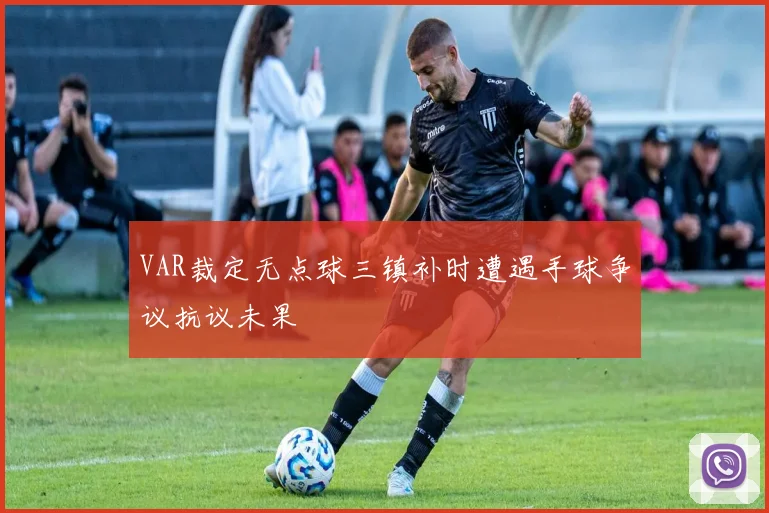 VAR裁定无点球三镇补时遭遇手球争议抗议未果