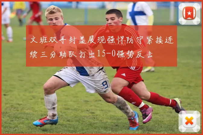 文班双手封盖展现强悍防守紧接连续三分助队打出15-0强势反击