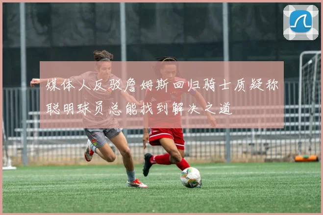 媒体人反驳詹姆斯回归骑士质疑称聪明球员总能找到解决之道