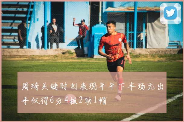 周琦关键时刻表现平平下半场无出手仅得6分4板2助1帽