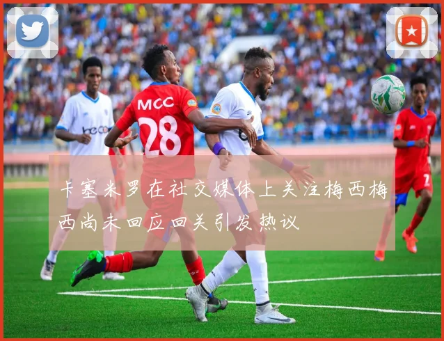 卡塞米罗在社交媒体上关注梅西梅西尚未回应回关引发热议