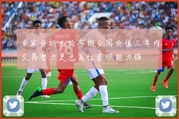 专家分析杰伦布朗合同价值三年内交易潜力史总高位套现能力强