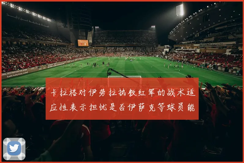 卡拉格对伊劳拉执教红军的战术适应性表示担忧是否伊萨克等球员能融入