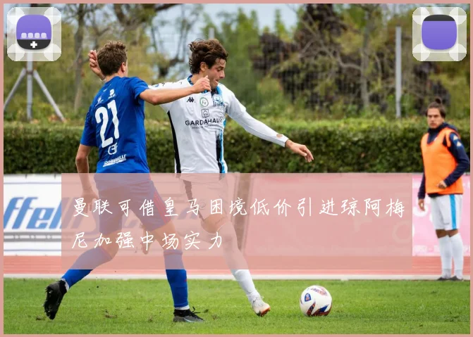 曼联可借皇马困境低价引进琼阿梅尼加强中场实力