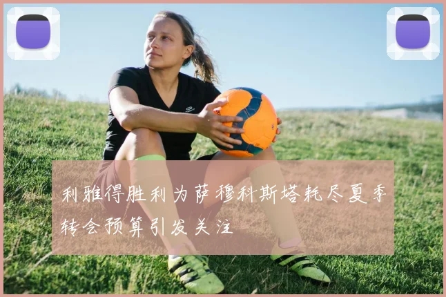 利雅得胜利为萨穆科斯塔耗尽夏季转会预算引发关注