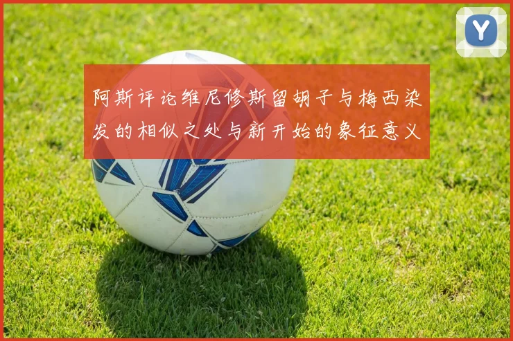 阿斯评论维尼修斯留胡子与梅西染发的相似之处与新开始的象征意义